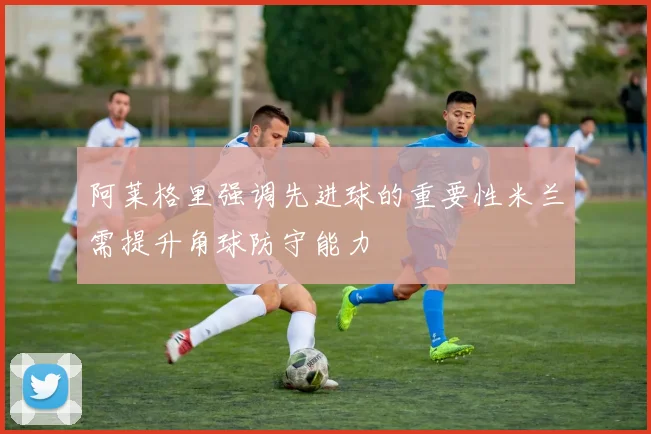 阿莱格里强调先进球的重要性米兰需提升角球防守能力
