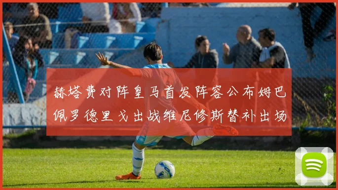 赫塔费对阵皇马首发阵容公布姆巴佩罗德里戈出战维尼修斯替补出场