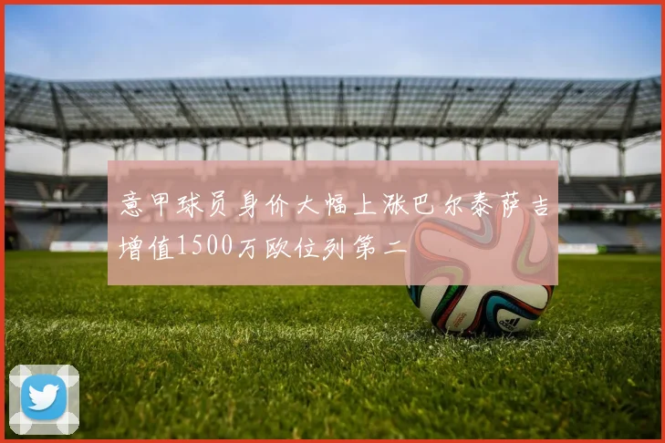 意甲球员身价大幅上涨巴尔泰萨吉增值1500万欧位列第二