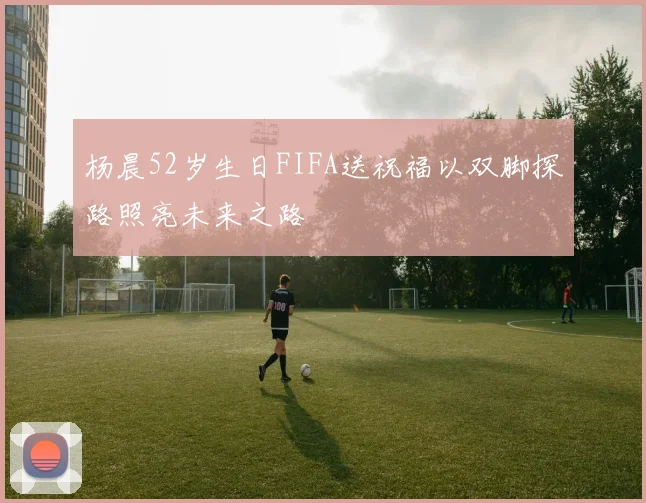 杨晨52岁生日FIFA送祝福以双脚探路照亮未来之路