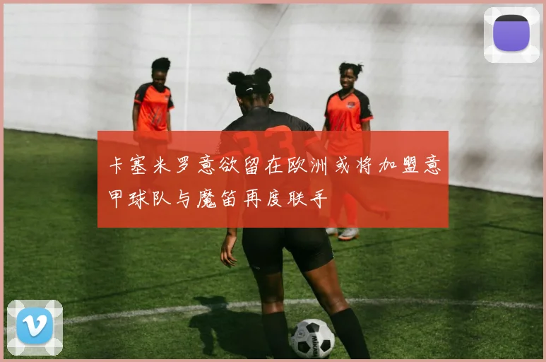 卡塞米罗意欲留在欧洲或将加盟意甲球队与魔笛再度联手