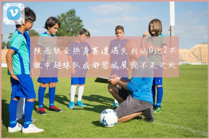 陕西联合热身赛遭遇失利以0比2不敌中超球队成都蓉城展现不足之处