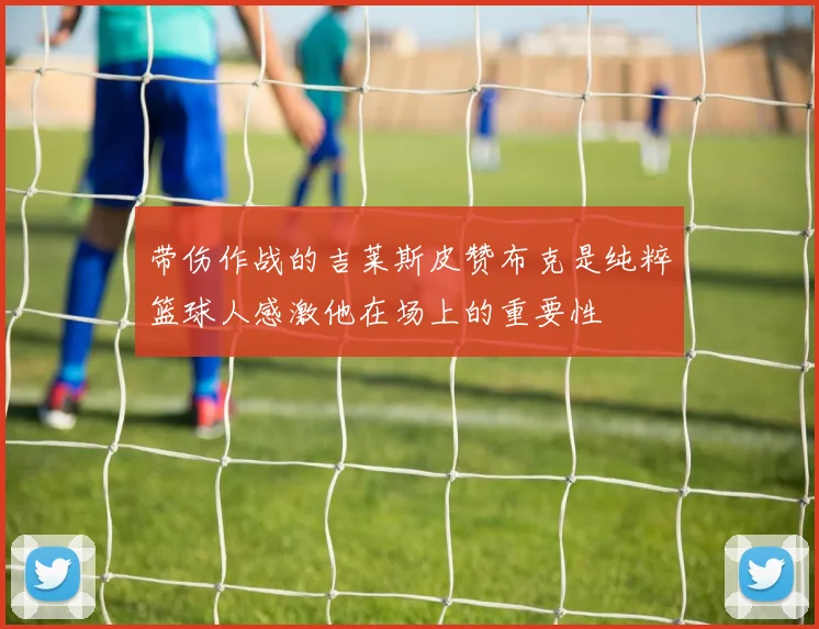 带伤作战的吉莱斯皮赞布克是纯粹篮球人感激他在场上的重要性