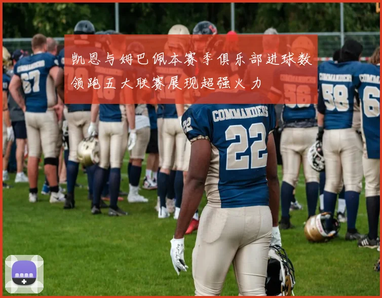 凯恩与姆巴佩本赛季俱乐部进球数领跑五大联赛展现超强火力