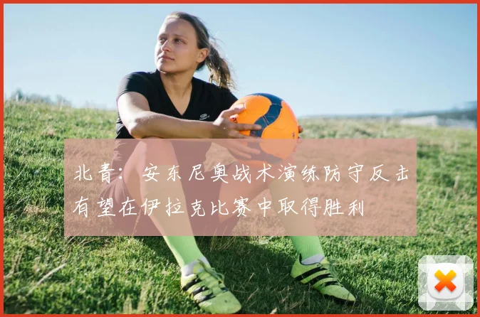 北青：安东尼奥战术演练防守反击有望在伊拉克比赛中取得胜利