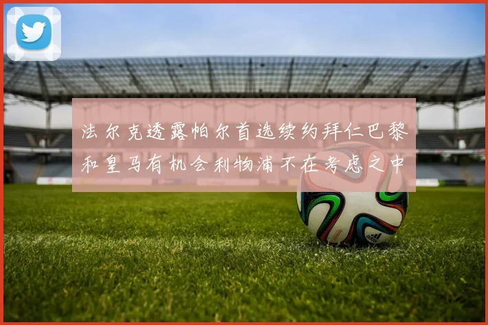 法尔克透露帕尔首选续约拜仁巴黎和皇马有机会利物浦不在考虑之中