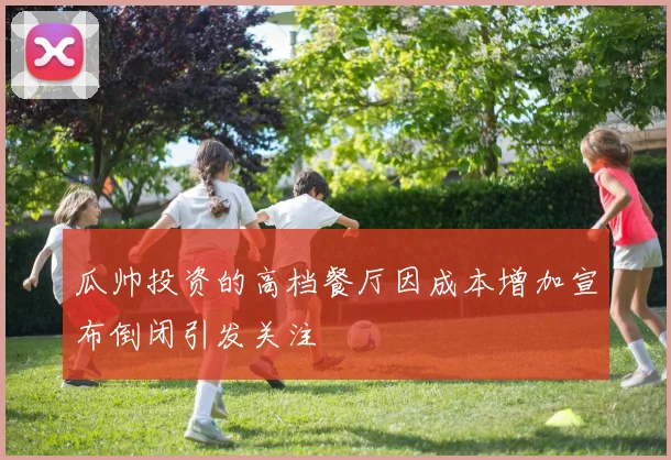 瓜帅投资的高档餐厅因成本增加宣布倒闭引发关注