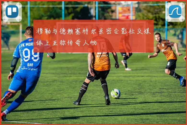 穆勒与德赖塞特尔亲密合影社交媒体上互称传奇人物