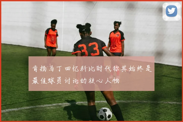 肯扬马丁回忆科比时代称其始终是最佳球员讨论的核心人物