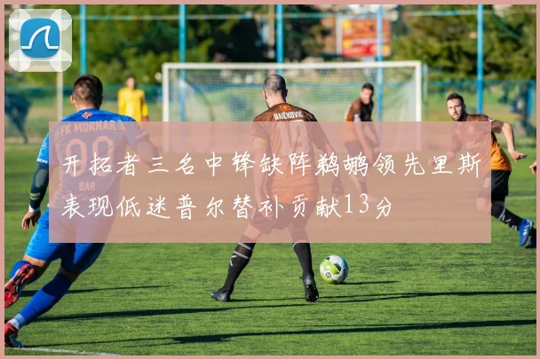 开拓者三名中锋缺阵鹈鹕领先里斯表现低迷普尔替补贡献13分