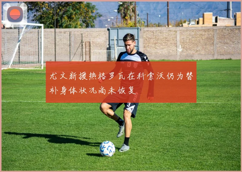 尤文新援热格罗瓦在科索沃仍为替补身体状况尚未恢复