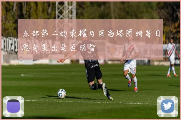 东部第二的荣耀与困惑塔图姆每日思考复出是否明智