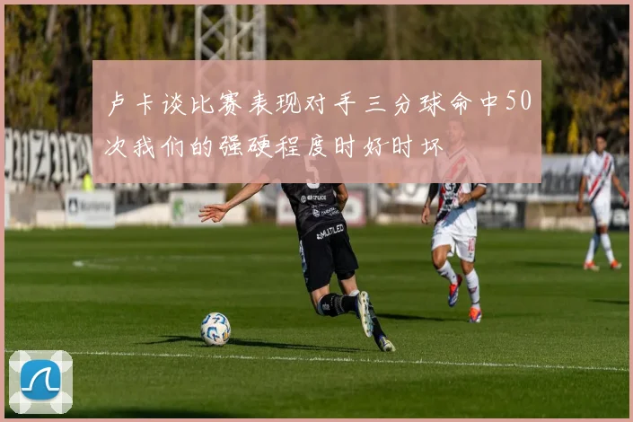 卢卡谈比赛表现对手三分球命中50次我们的强硬程度时好时坏