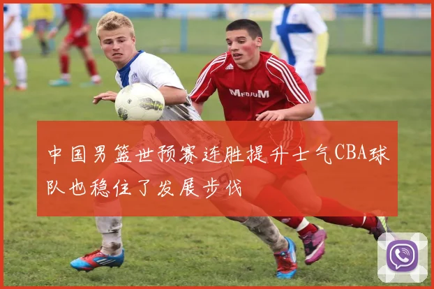 中国男篮世预赛连胜提升士气CBA球队也稳住了发展步伐