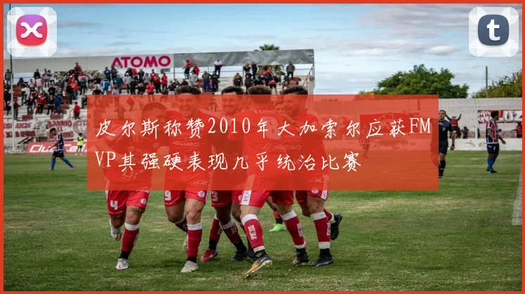 皮尔斯称赞2010年大加索尔应获FMVP其强硬表现几乎统治比赛
