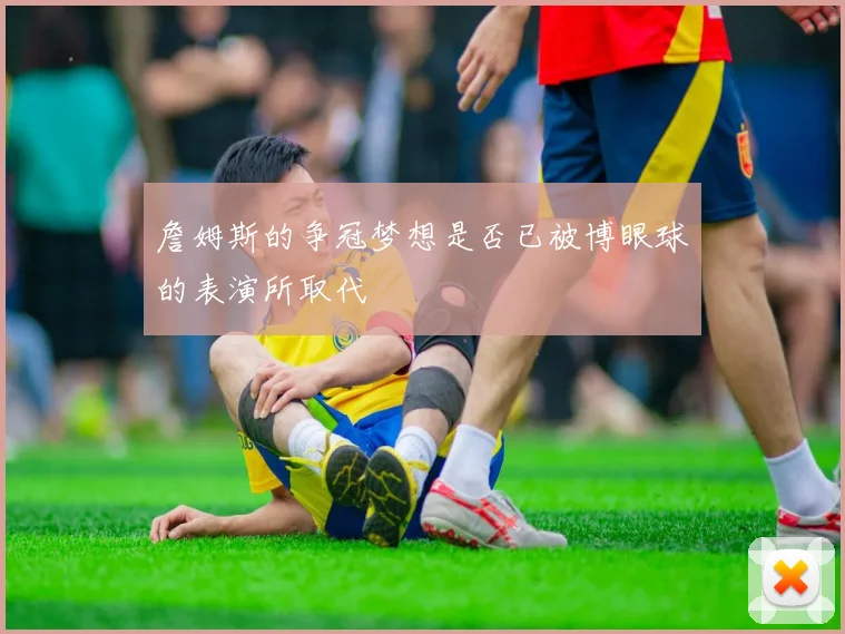 詹姆斯的争冠梦想是否已被博眼球的表演所取代